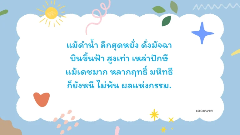 แม้ดำน้ำ ลึกสุดหยั่ง ดั่งมัจฉา บินขึ้นฟ้า สูงเท่า เหล่าปักษี แม้เดชมาก หลากฤทธิ์ มหิทธี ก็ยังหนี ไม่พ้น ผลแห่งกรรม
